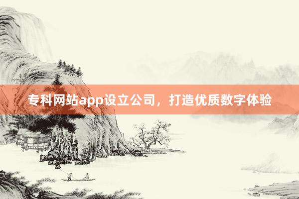 专科网站app设立公司，打造优质数字体验